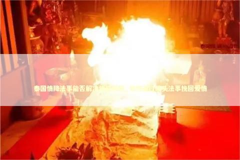 泰国情降法事能否解决情感问题_如何通过降头法事挽回爱情 离婚后如何挽回前妻